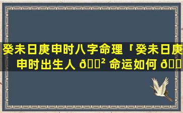 癸未日庚申时八字命理「癸未日庚申时出生人 🌲 命运如何 🐝 」